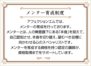 メンター育成制度 アフェクションエムでは、メンターの育成を行っております。メンターとは、人の無意識下にある「本音」を捉えて、自己認知させ、本音を切り替え、望むべき目標に向かわせる心のスペシャリストです。メンターを育成する資格を持つ認定の講師が、資格取得までをサポートしています。